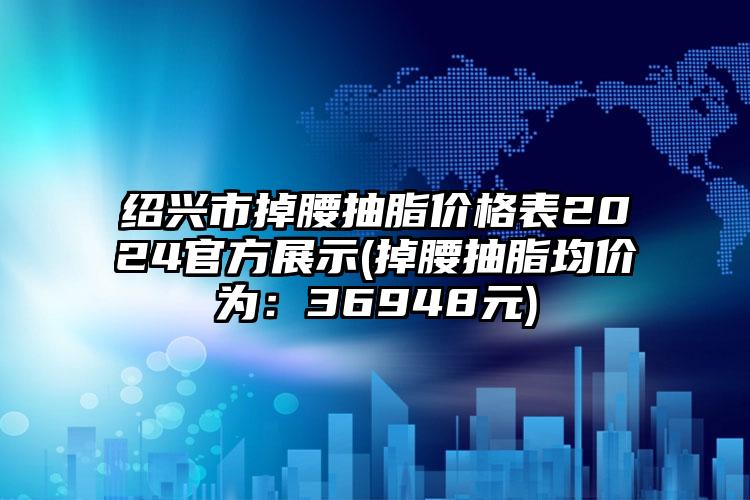 绍兴市掉腰抽脂价格表2024官方展示(掉腰抽脂均价为：36948元)