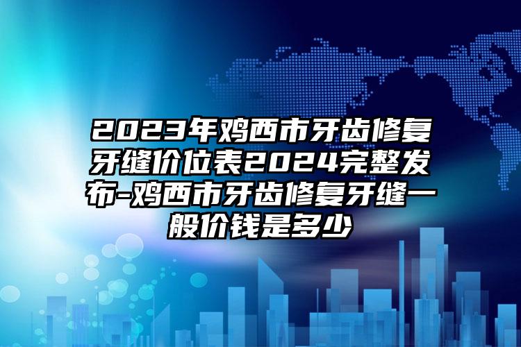 2023年鸡西市牙齿修复牙缝价位表2024完整发布-鸡西市牙齿修复牙缝一般价钱是多少