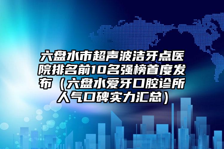 六盘水市超声波洁牙点医院排名前10名强榜首度发布（六盘水爱牙口腔诊所人气口碑实力汇总）