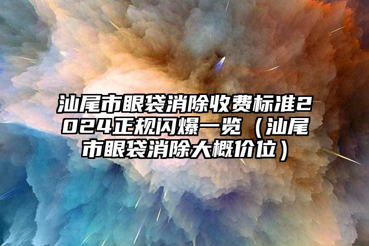 汕尾市眼袋消除收费标准2024正规闪爆一览（汕尾市眼袋消除大概价位）