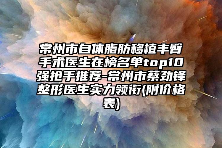 常州市自体脂肪移植丰臀手术医生在榜名单top10强抢手推荐-常州市蔡劲锋整形医生实力领衔(附价格表)