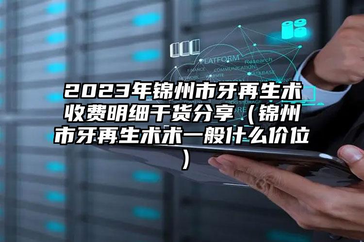 2023年锦州市牙再生术收费明细干货分享（锦州市牙再生术术一般什么价位）