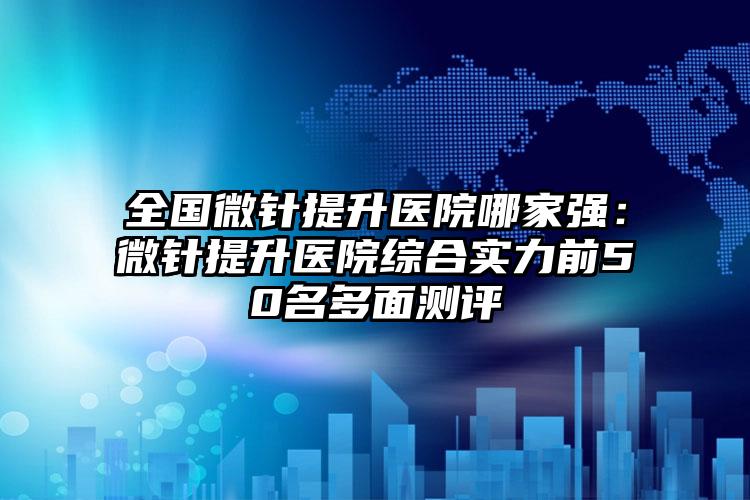 全国微针提升医院哪家强：微针提升医院综合实力前50名多面测评