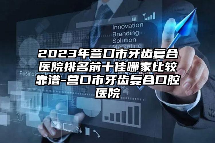 2023年营口市牙齿复合医院排名前十佳哪家比较靠谱-营口市牙齿复合口腔医院