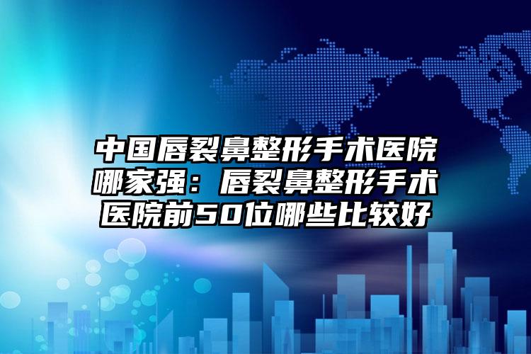 中国唇裂鼻整形手术医院哪家强：唇裂鼻整形手术医院前50位哪些比较好