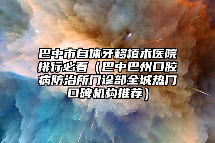 巴中市自体牙移植术医院排行必看（巴中巴州口腔病防治所门诊部全城热门口碑机构推荐）