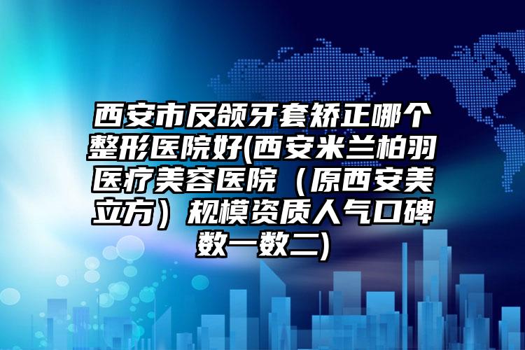 西安市反颌牙套矫正哪个整形医院好(西安米兰柏羽医疗美容医院（原西安美立方）规模资质人气口碑数一数二)