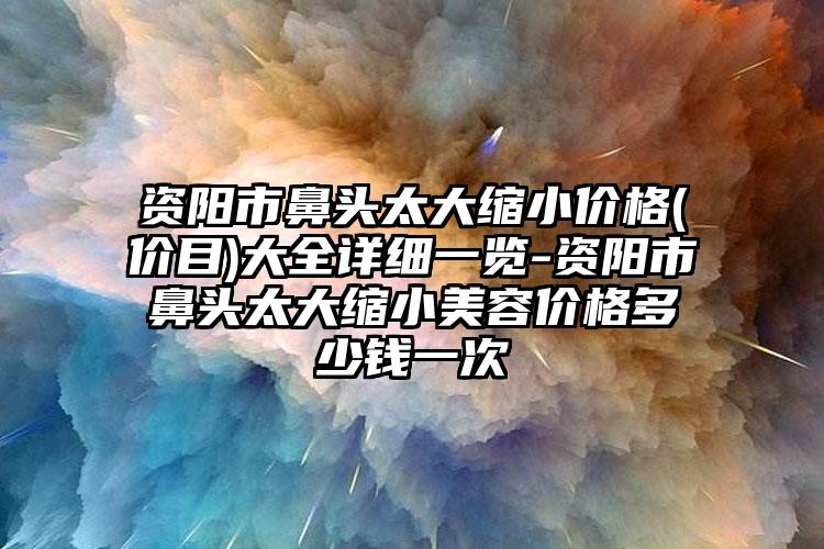 资阳市鼻头太大缩小价格(价目)大全详细一览-资阳市鼻头太大缩小美容价格多少钱一次