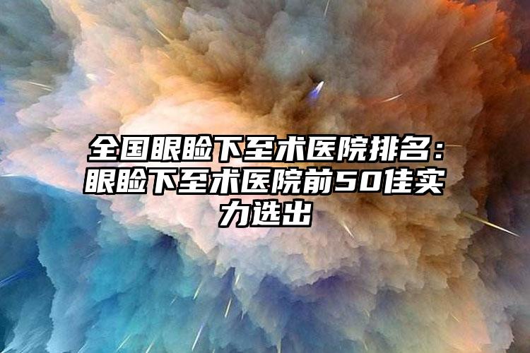 全国眼睑下至术医院排名：眼睑下至术医院前50佳实力选出