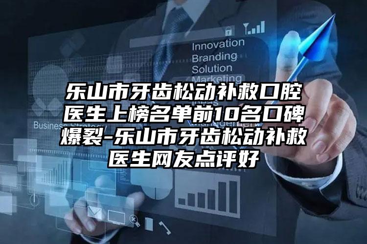 乐山市牙齿松动补救口腔医生上榜名单前10名口碑爆裂-乐山市牙齿松动补救医生网友点评好