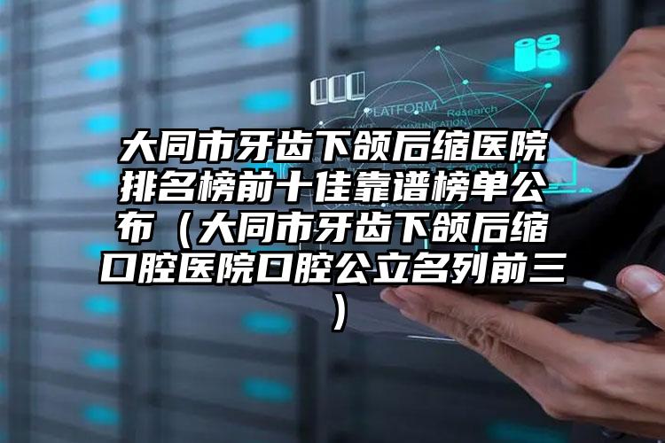 大同市牙齿下颌后缩医院排名榜前十佳靠谱榜单公布（大同市牙齿下颌后缩口腔医院口腔公立名列前三）