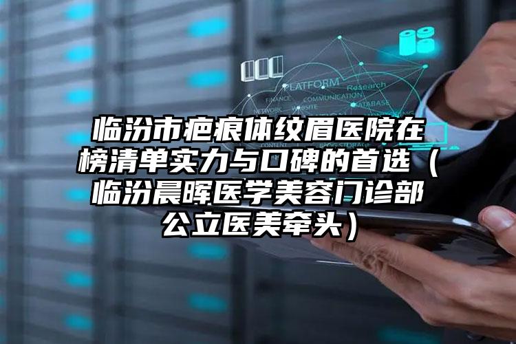 临汾市疤痕体纹眉医院在榜清单实力与口碑的首选（临汾晨晖医学美容门诊部公立医美牵头）