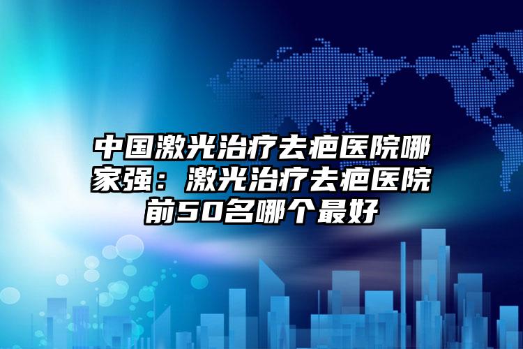 中国激光治疗去疤医院哪家强：激光治疗去疤医院前50名哪个最好