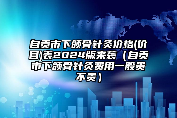 自贡市下颌骨针灸价格(价目)表2024版来袭（自贡市下颌骨针灸费用一般贵不贵）