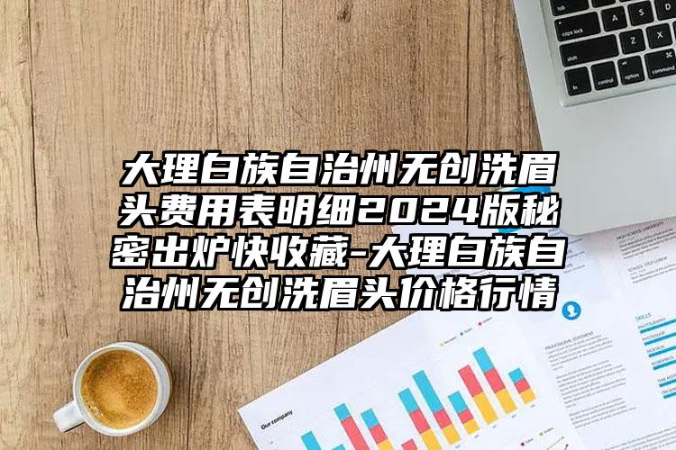 大理白族自治州无创洗眉头费用表明细2024版秘密出炉快收藏-大理白族自治州无创洗眉头价格行情