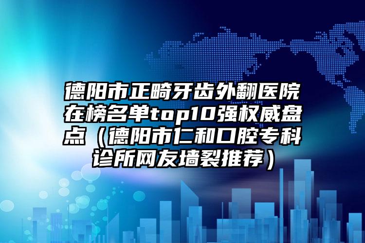 德阳市正畸牙齿外翻医院在榜名单top10强权威盘点（德阳市仁和口腔专科诊所网友墙裂推荐）