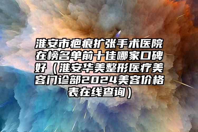 淮安市疤痕扩张手术医院在榜名单前十佳哪家口碑好（淮安华美整形医疗美容门诊部2024美容价格表在线查询）