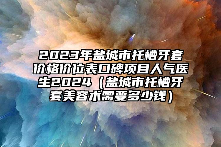 2023年盐城市托槽牙套价格价位表口碑项目人气医生2024（盐城市托槽牙套美容术需要多少钱）