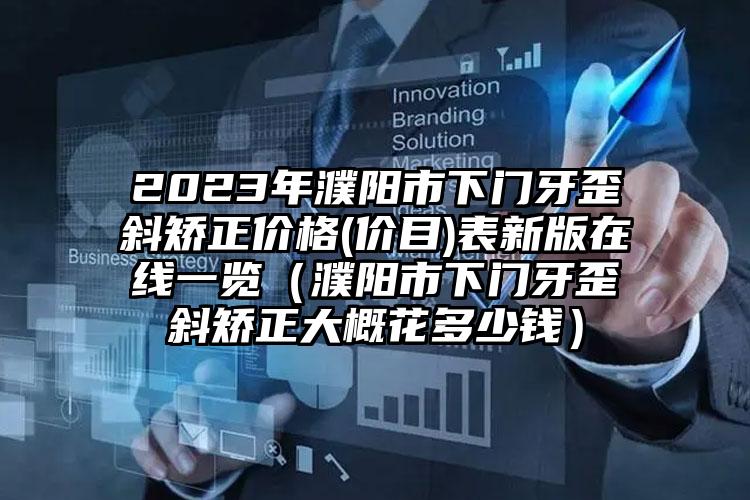 2023年濮阳市下门牙歪斜矫正价格(价目)表新版在线一览（濮阳市下门牙歪斜矫正大概花多少钱）