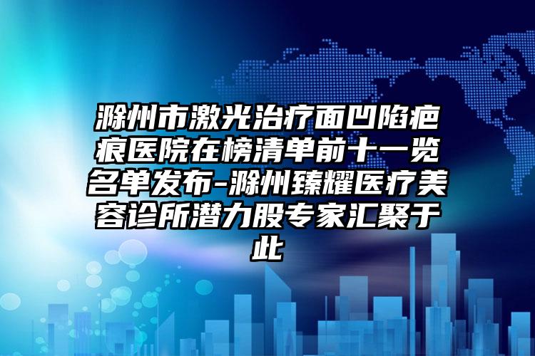 滁州市激光治疗面凹陷疤痕医院在榜清单前十一览名单发布-滁州臻耀医疗美容诊所潜力股专家汇聚于此