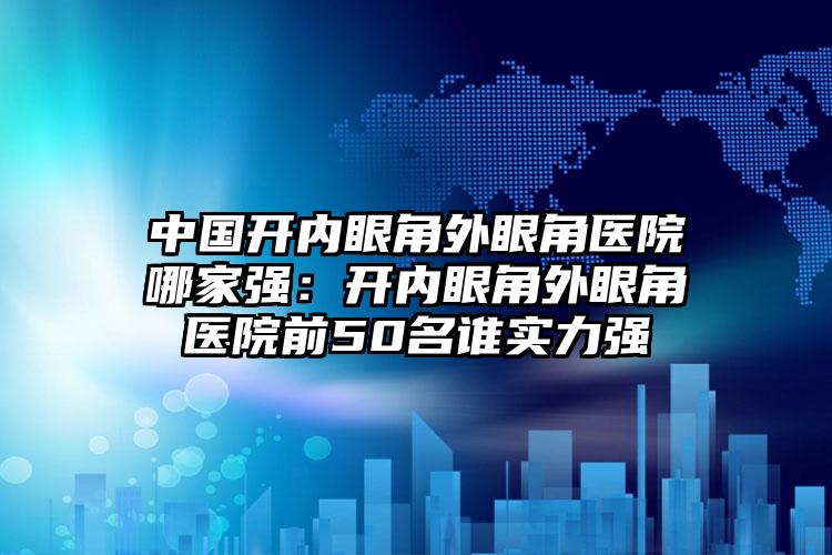 中国开内眼角外眼角医院哪家强：开内眼角外眼角医院前50名谁实力强