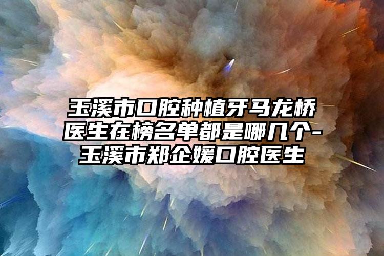 玉溪市口腔种植牙马龙桥医生在榜名单都是哪几个-玉溪市郑企媛口腔医生