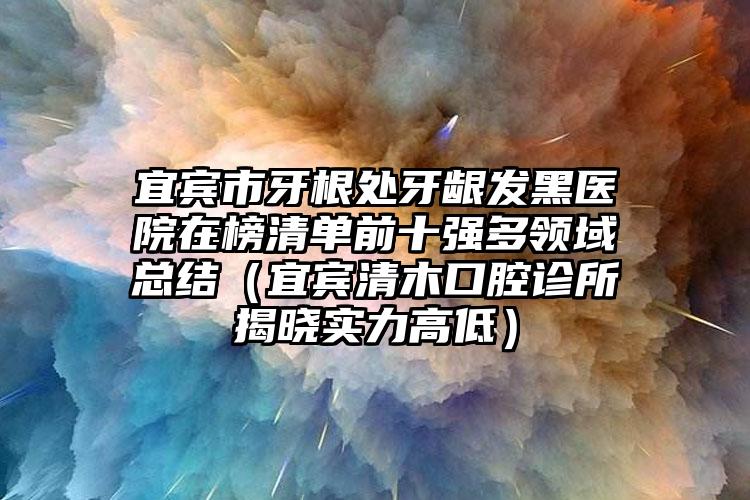 宜宾市牙根处牙龈发黑医院在榜清单前十强多领域总结（宜宾清木口腔诊所揭晓实力高低）