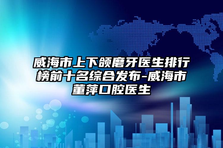 威海市上下颌磨牙医生排行榜前十名综合发布-威海市董萍口腔医生