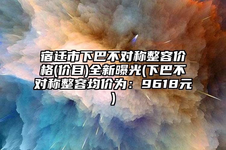 宿迁市下巴不对称整容价格(价目)全新曝光(下巴不对称整容均价为：9618元)