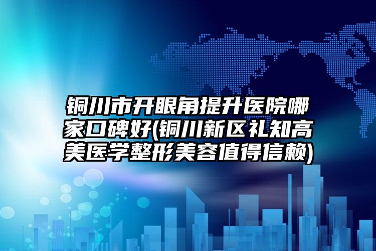 铜川市开眼角提升医院哪家口碑好(铜川新区礼知高美医学整形美容值得信赖)