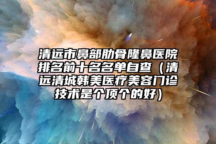 清远市鼻部肋骨隆鼻医院排名前十名名单自查（清远清城韩美医疗美容门诊技术是个顶个的好）