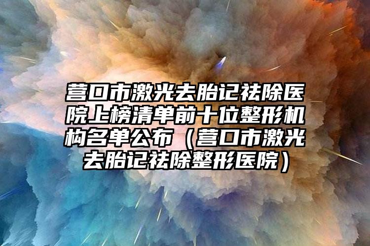 营口市激光去胎记祛除医院上榜清单前十位整形机构名单公布（营口市激光去胎记祛除整形医院）