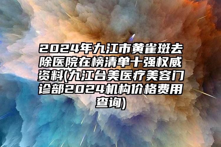 2024年九江市黄雀斑去除医院在榜清单十强权威资料(九江台美医疗美容门诊部2024机构价格费用查询)