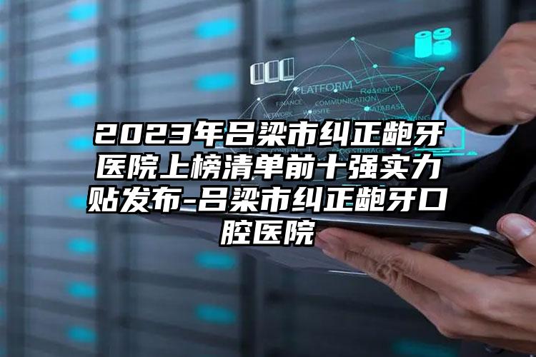 2023年吕梁市纠正龅牙医院上榜清单前十强实力贴发布-吕梁市纠正龅牙口腔医院