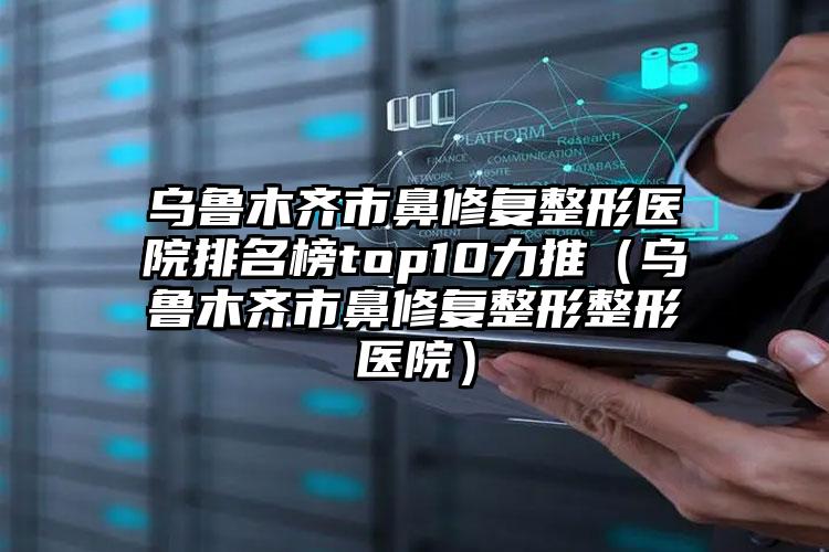 乌鲁木齐市鼻修复整形医院排名榜top10力推（乌鲁木齐市鼻修复整形整形医院）