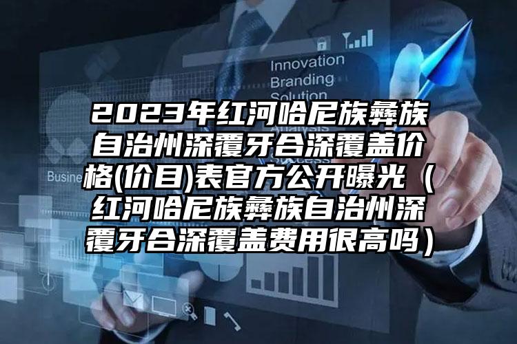 2023年红河哈尼族彝族自治州深覆牙合深覆盖价格(价目)表官方公开曝光（红河哈尼族彝族自治州深覆牙合深覆盖费用很高吗）