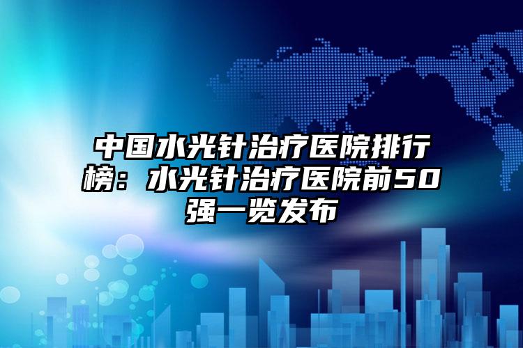 中国水光针治疗医院排行榜：水光针治疗医院前50强一览发布