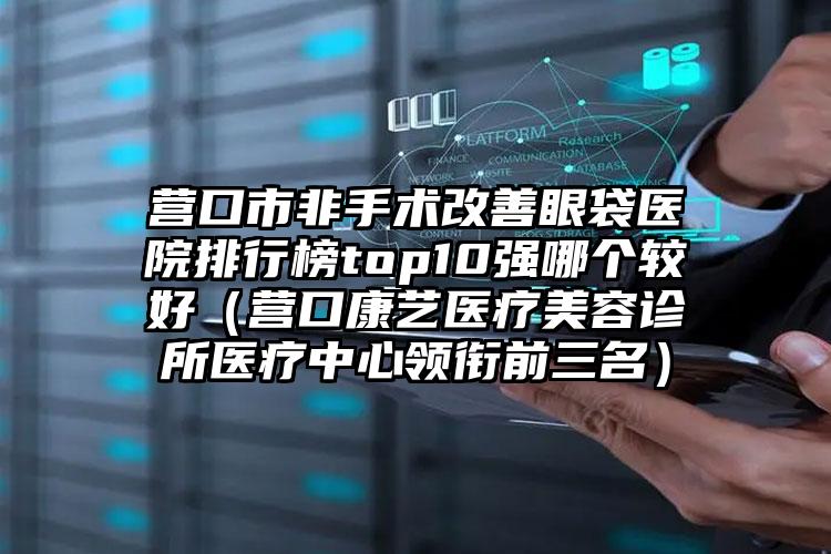 营口市非手术改善眼袋医院排行榜top10强哪个较好（营口康艺医疗美容诊所医疗中心领衔前三名）