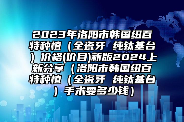 2023年洛阳市韩国纽百特种植（全瓷牙 纯钛基台）价格(价目)新版2024上新分享（洛阳市韩国纽百特种植（全瓷牙 纯钛基台）手术要多少钱）