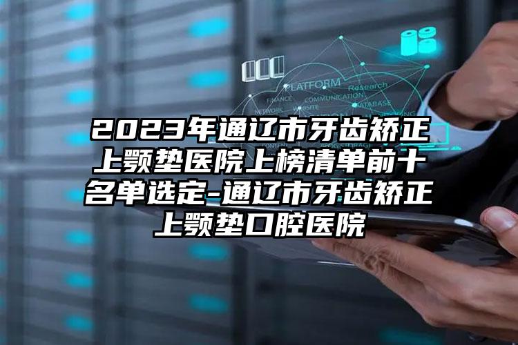 2023年通辽市牙齿矫正上颚垫医院上榜清单前十名单选定-通辽市牙齿矫正上颚垫口腔医院