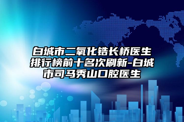 白城市二氧化锆长桥医生排行榜前十名次刷新-白城市司马秀山口腔医生