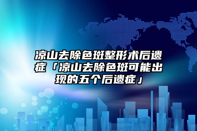 凉山去除色斑整形术后遗症「凉山去除色斑可能出现的五个后遗症」