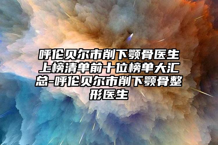 呼伦贝尔市削下颚骨医生上榜清单前十位榜单大汇总-呼伦贝尔市削下颚骨整形医生