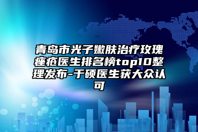 青岛市光子嫩肤治疗玫瑰痤疮医生排名榜top10整理发布-于硕医生获大众认可