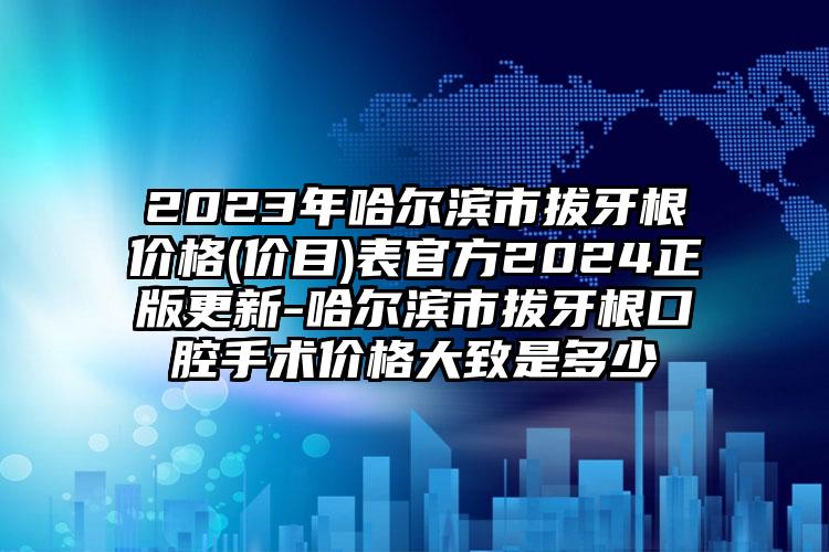 2023年哈尔滨市拔牙根价格(价目)表官方2024正版更新-哈尔滨市拔牙根口腔手术价格大致是多少