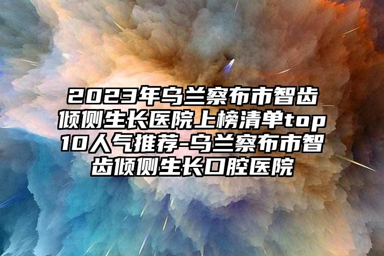 2023年乌兰察布市智齿倾侧生长医院上榜清单top10人气推荐-乌兰察布市智齿倾侧生长口腔医院