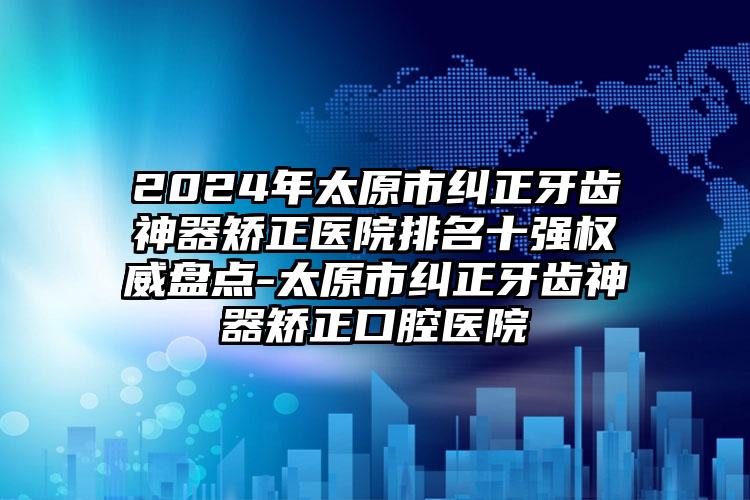 2024年太原市纠正牙齿神器矫正医院排名十强权威盘点-太原市纠正牙齿神器矫正口腔医院