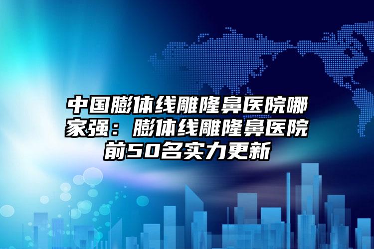 中国膨体线雕隆鼻医院哪家强：膨体线雕隆鼻医院前50名实力更新