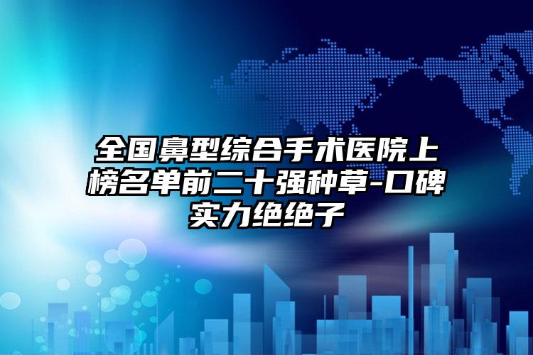 全国鼻型综合手术医院上榜名单前二十强种草-口碑实力绝绝子