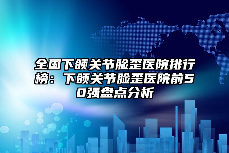 全国下颌关节脸歪医院排行榜：下颌关节脸歪医院前50强盘点分析